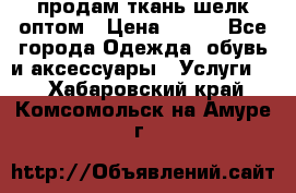 продам ткань шелк оптом › Цена ­ 310 - Все города Одежда, обувь и аксессуары » Услуги   . Хабаровский край,Комсомольск-на-Амуре г.